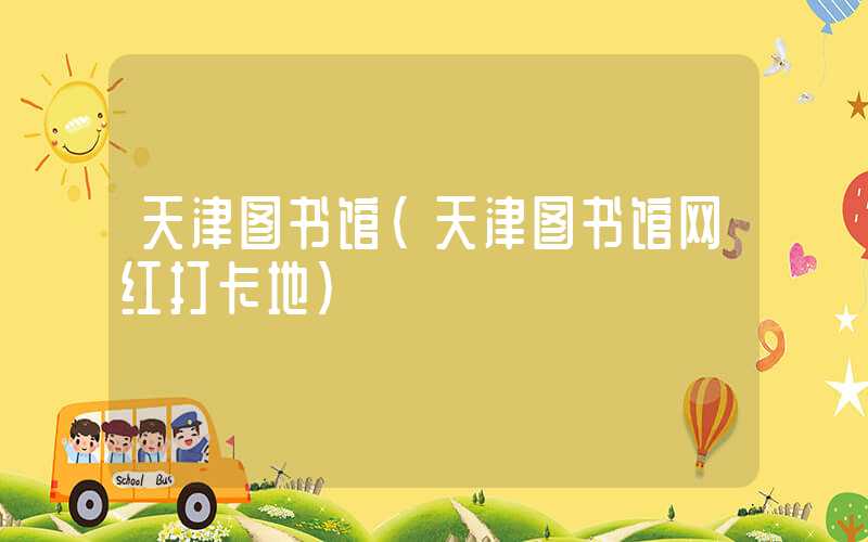 天津图书馆（天津图书馆网红打卡地）