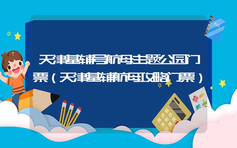 天津基辅号航母主题公园门票(天津基辅航母攻略门票)