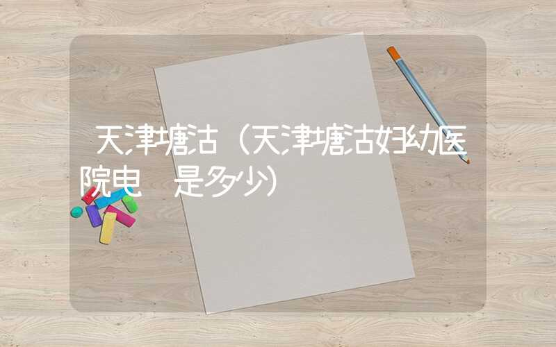 天津塘沽（天津塘沽妇幼医院电话是多少）