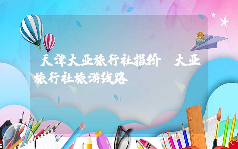 天津大亚旅行社报价（大亚旅行社旅游线路）