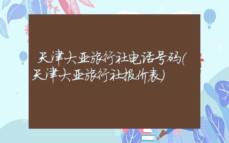 天津大亚旅行社电话号码（天津大亚旅行社报价表）