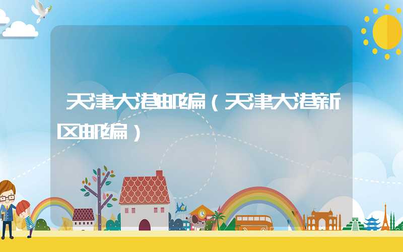 天津大港邮编（天津大港新区邮编）
