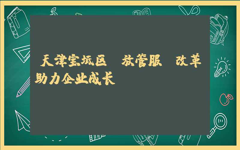 天津宝坻区“放管服”改革助力企业成长。