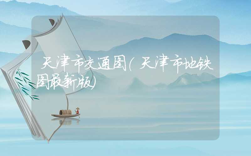 天津市交通图（天津市地铁图最新版）