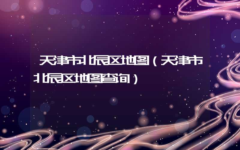 天津市北辰区地图（天津市北辰区地图查询）
