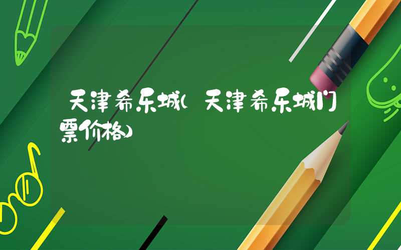天津希乐城（天津希乐城门票价格）