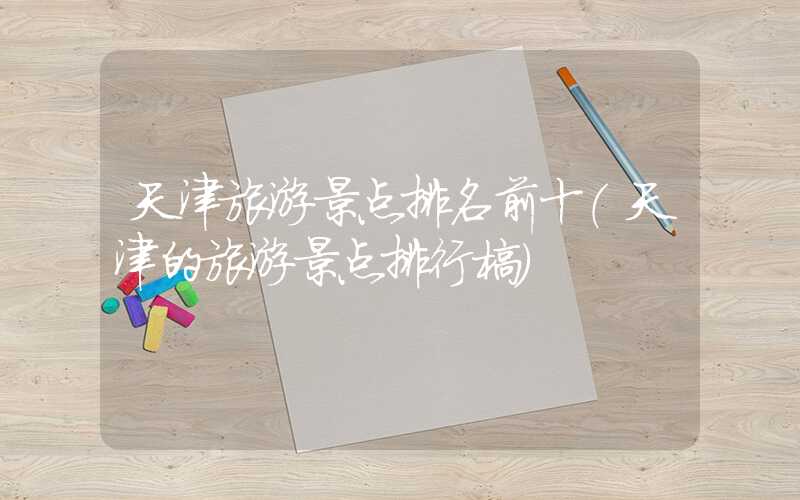 天津旅游景点排名前十（天津的旅游景点排行榜）