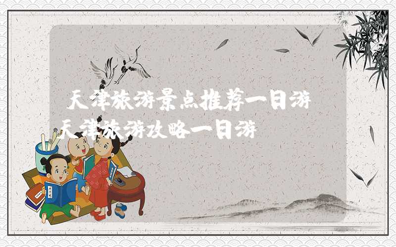 天津旅游景点推荐一日游(天津旅游攻略一日游)
