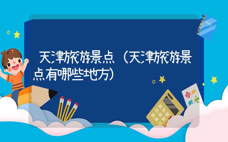 天津旅游景点（天津旅游景点有哪些地方）