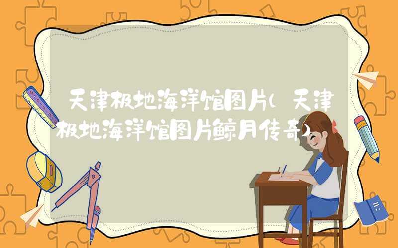 天津极地海洋馆图片（天津极地海洋馆图片鲸月传奇）