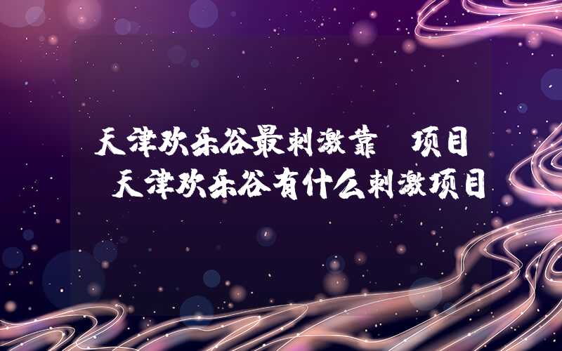 天津欢乐谷最刺激靠前项目(天津欢乐谷有什么刺激项目)