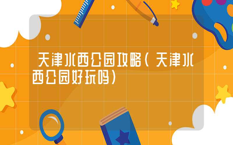 天津水西公园攻略（天津水西公园好玩吗）