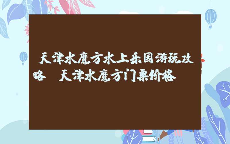 天津水魔方水上乐园游玩攻略(天津水魔方门票价格)