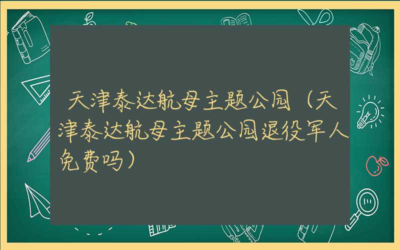 天津泰达航母主题公园(天津泰达航母主题公园退役军人免费吗)