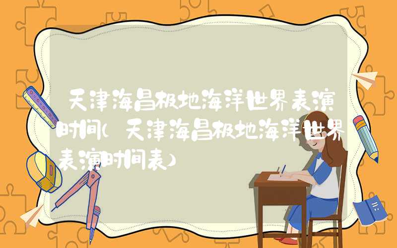 天津海昌极地海洋世界表演时间(天津海昌极地海洋世界表演时间表)