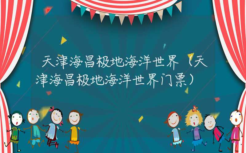 天津海昌极地海洋世界（天津海昌极地海洋世界门票）