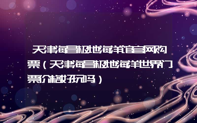 天津海昌极地海洋馆官网购票(天津海昌极地海洋世界门票价格好玩吗)