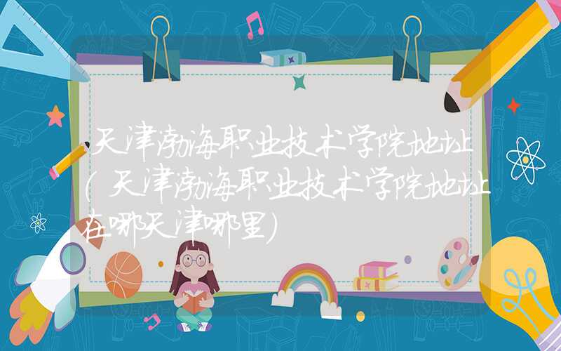 天津渤海职业技术学院地址（天津渤海职业技术学院地址在哪天津哪里）