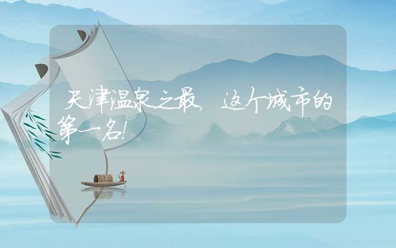 天津温泉之最，这个城市的第一名！