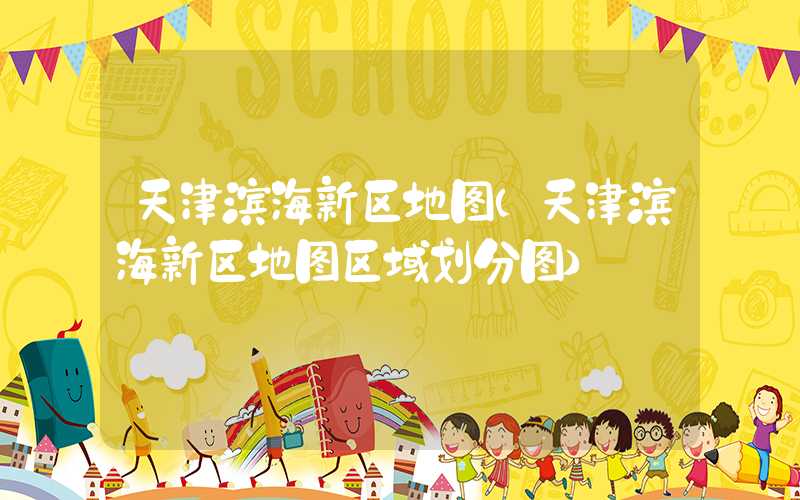 天津滨海新区地图（天津滨海新区地图区域划分图）