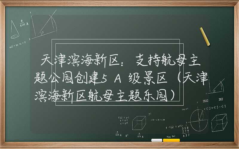 天津滨海新区：支持航母主题公园创建5A级景区（天津滨海新区航母主题乐园）