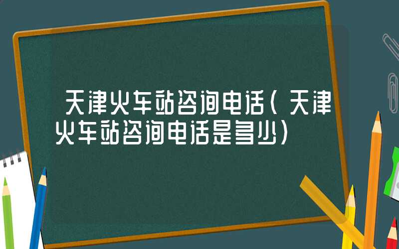 天津火车站咨询电话(天津火车站咨询电话是多少)