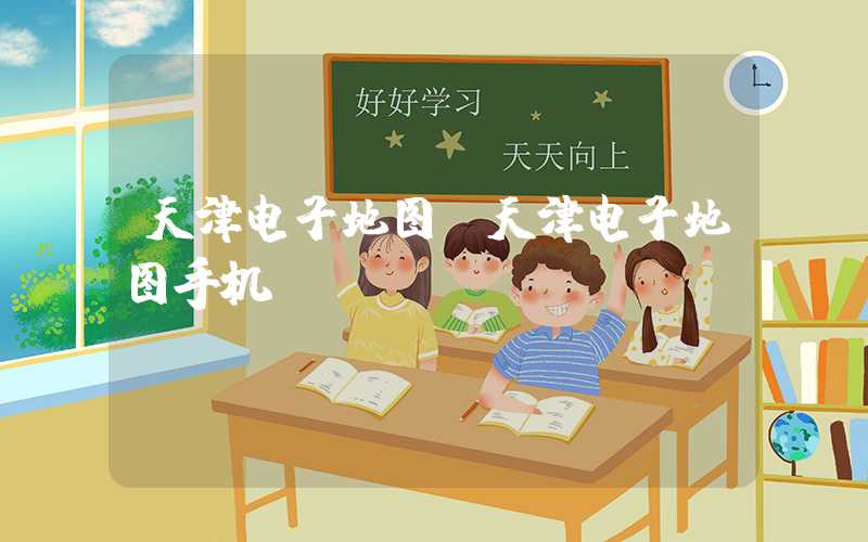 天津电子地图（天津电子地图手机app）