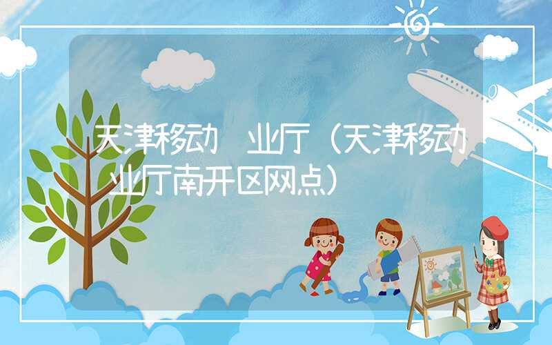 天津移动营业厅（天津移动营业厅南开区网点）