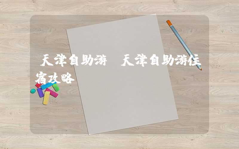 天津自助游(天津自助游住宿攻略)