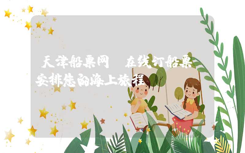 天津船票网—在线订船票，安排您的海上旅程