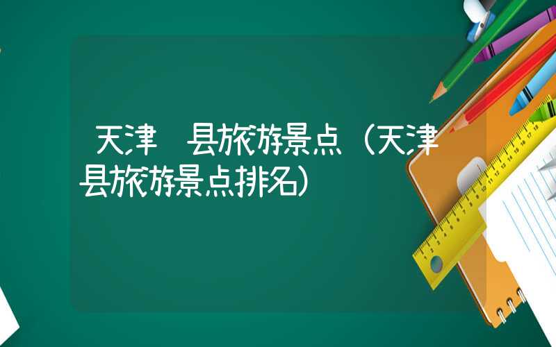 天津蓟县旅游景点（天津蓟县旅游景点排名）