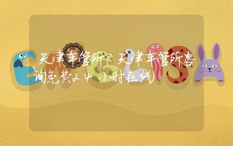 天津车管所（天津车管所咨询免费24小时在线）