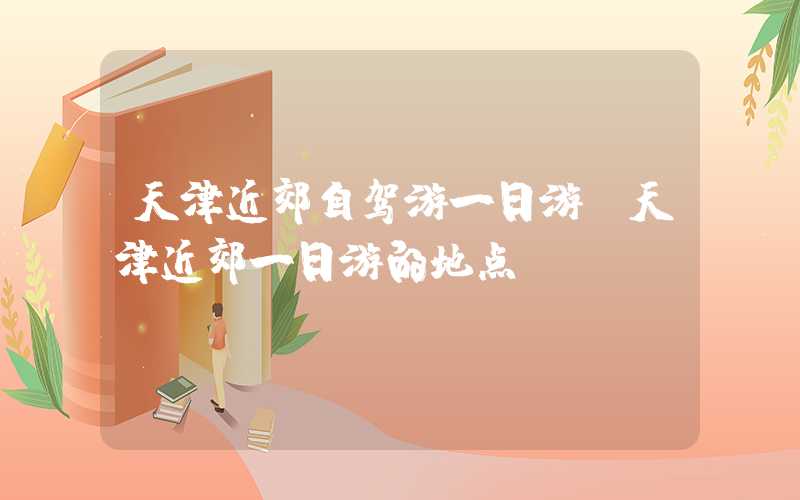 天津近郊自驾游一日游（天津近郊一日游的地点）