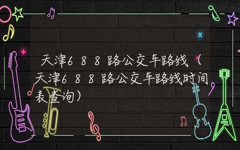 天津688路公交车路线（天津688路公交车路线时间表查询）