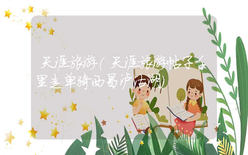 天涯旅游（天涯旅游帖子千里走单骑西昌泸沽湖）
