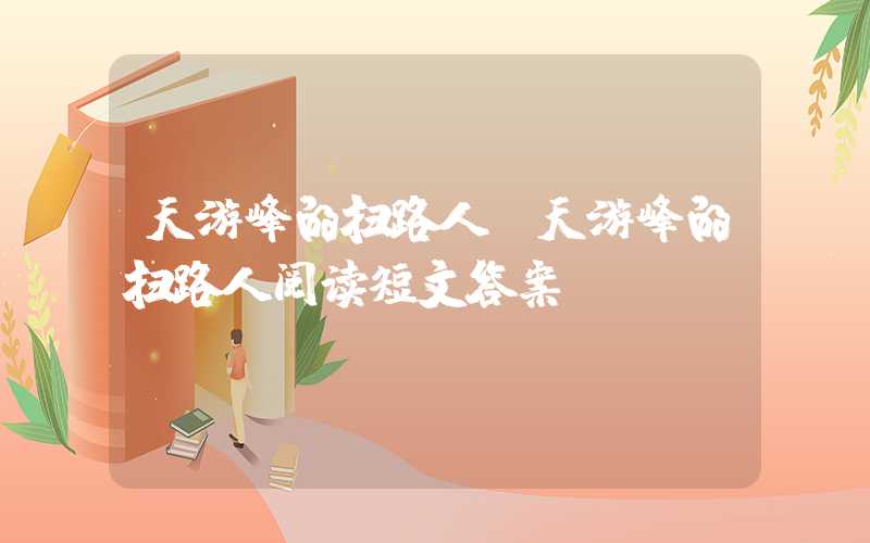 天游峰的扫路人（天游峰的扫路人阅读短文答案）