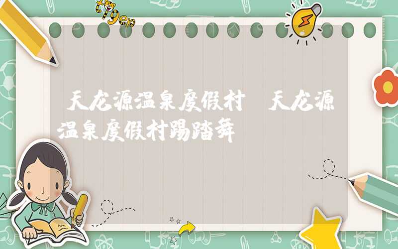 天龙源温泉度假村（天龙源温泉度假村踢踏舞）