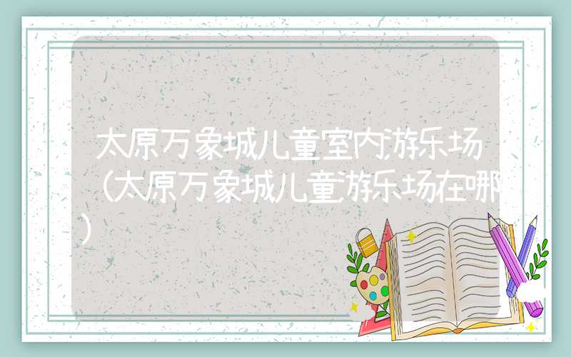 太原万象城儿童室内游乐场（太原万象城儿童游乐场在哪）