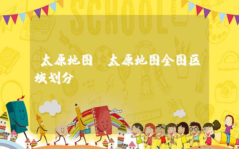 太原地图（太原地图全图区域划分）