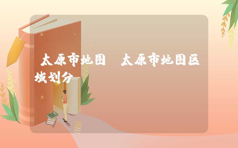 太原市地图（太原市地图区域划分）