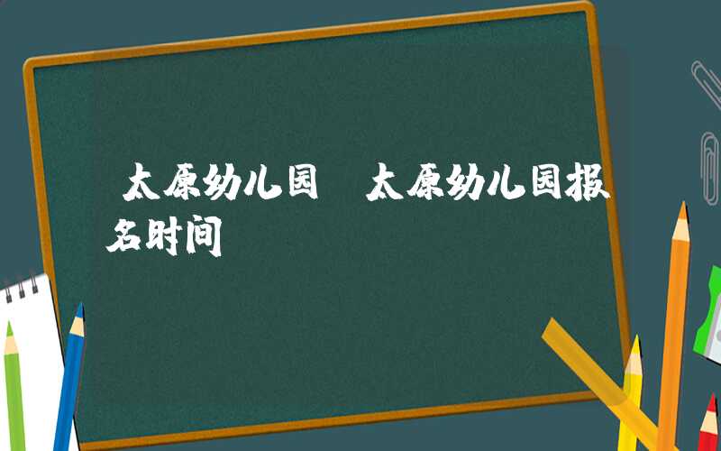 太原幼儿园(太原幼儿园报名时间)