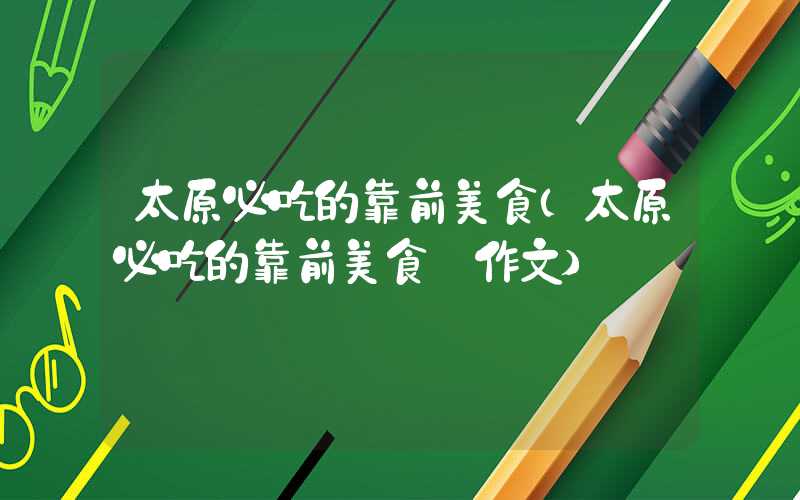 太原必吃的靠前美食（太原必吃的靠前美食 作文）