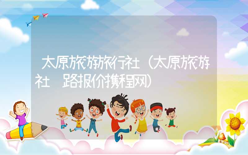 太原旅游旅行社（太原旅游社线路报价携程网）