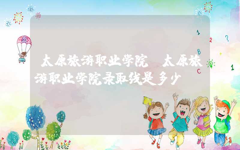 太原旅游职业学院（太原旅游职业学院录取线是多少）
