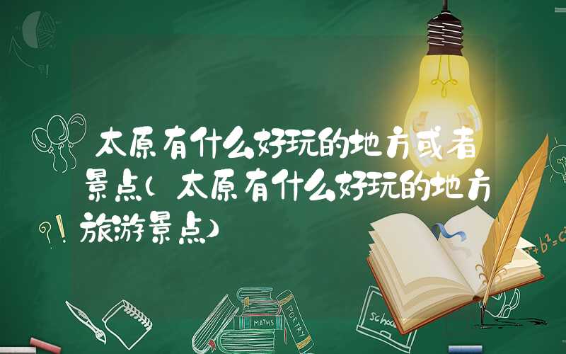 太原有什么好玩的地方或者景点(太原有什么好玩的地方旅游景点)
