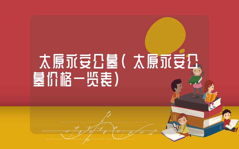 太原永安公墓（太原永安公墓价格一览表）