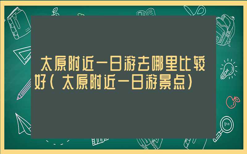 太原附近一日游去哪里比较好（太原附近一日游景点）