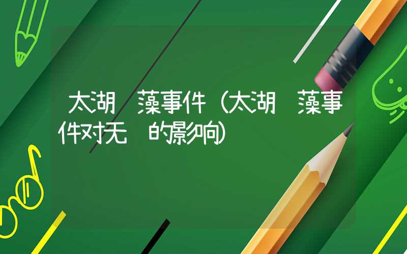 太湖蓝藻事件（太湖蓝藻事件对无锡的影响）