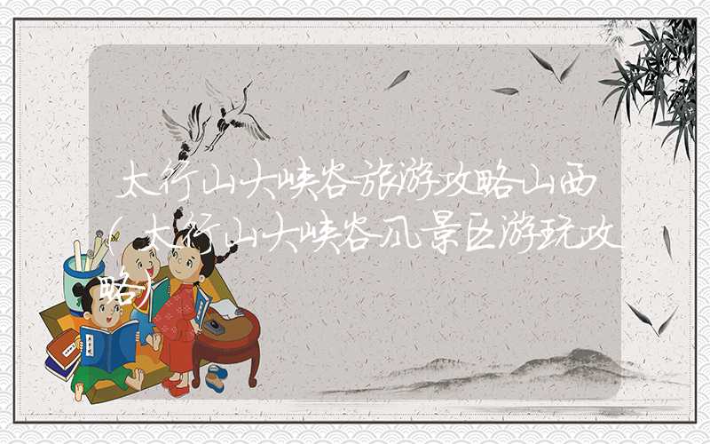 太行山大峡谷旅游攻略山西（太行山大峡谷风景区游玩攻略）