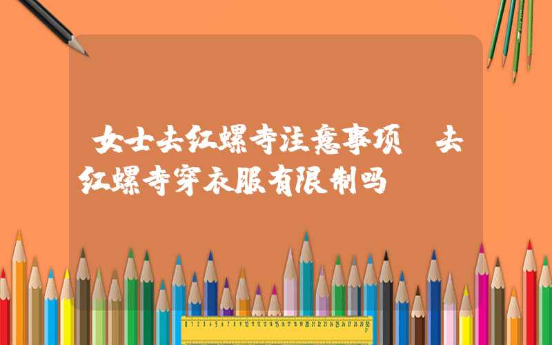 女士去红螺寺注意事项(去红螺寺穿衣服有限制吗)